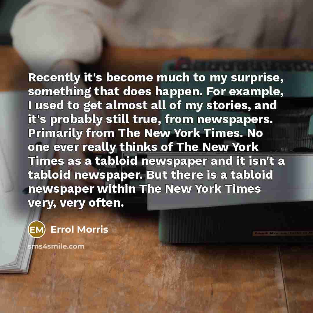 “Recently it's become much to my surprise, something that does happen. For example, I used to get almost all of my stories, and it's probably still true, from newspapers. Primarily from The New York Times. No one ever really thinks of The New York Times as a tabloid newspaper and it isn't a tabloid…” quote by Errol Morris