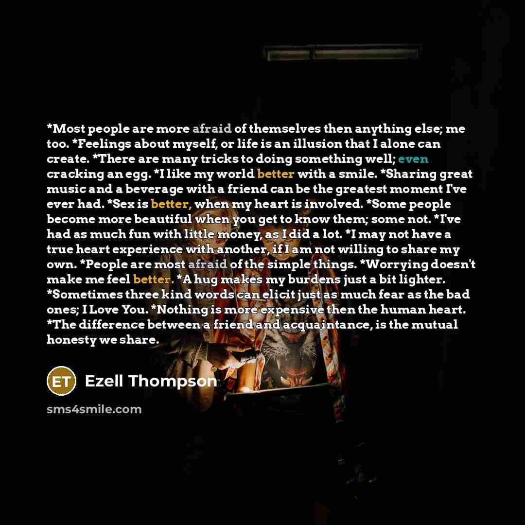 “*Most people are more afraid of themselves then anything else; me too. *Feelings about myself, or life is an illusion that I alone can create. *There are many tricks to doing something well; even cracking an egg. *I like my world better with a smile. *Sharing great music and a beverage with a…” quote by Ezell Thompson