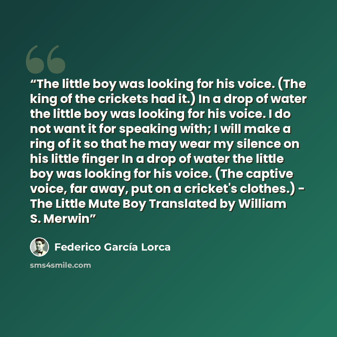 “The little boy was looking for his voice. (The king of the crickets had it.) In a drop of water the little boy was looking for his voice. I do not want it for speaking with; I will make a ring of it so that he may wear my silence on his little finger In a drop of water the little boy was looking…” quote by Federico Garcia Lorca