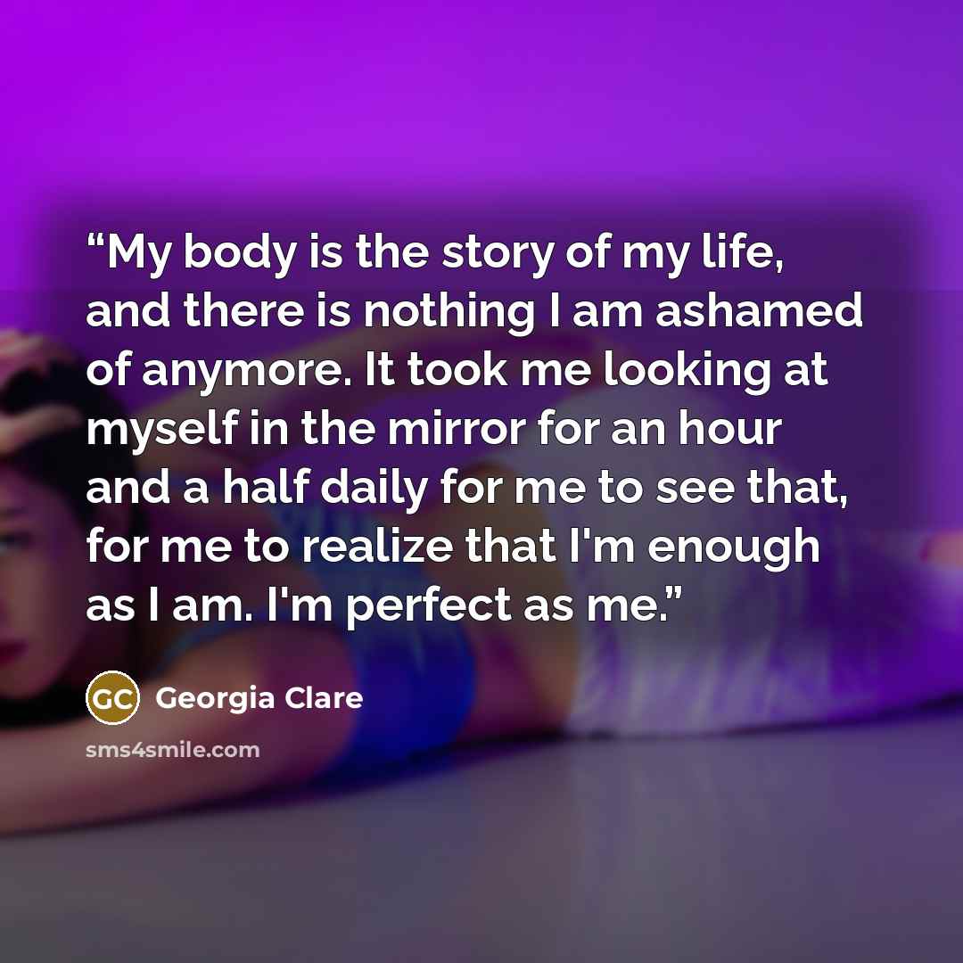 “My body is the story of my life, and there is nothing I am ashamed of anymore. It took me looking at myself in the mirror for an hour and a half daily for me to see that, for me to realize that I'm enough as I am. I'm perfect as me.” quote by Georgia Clare