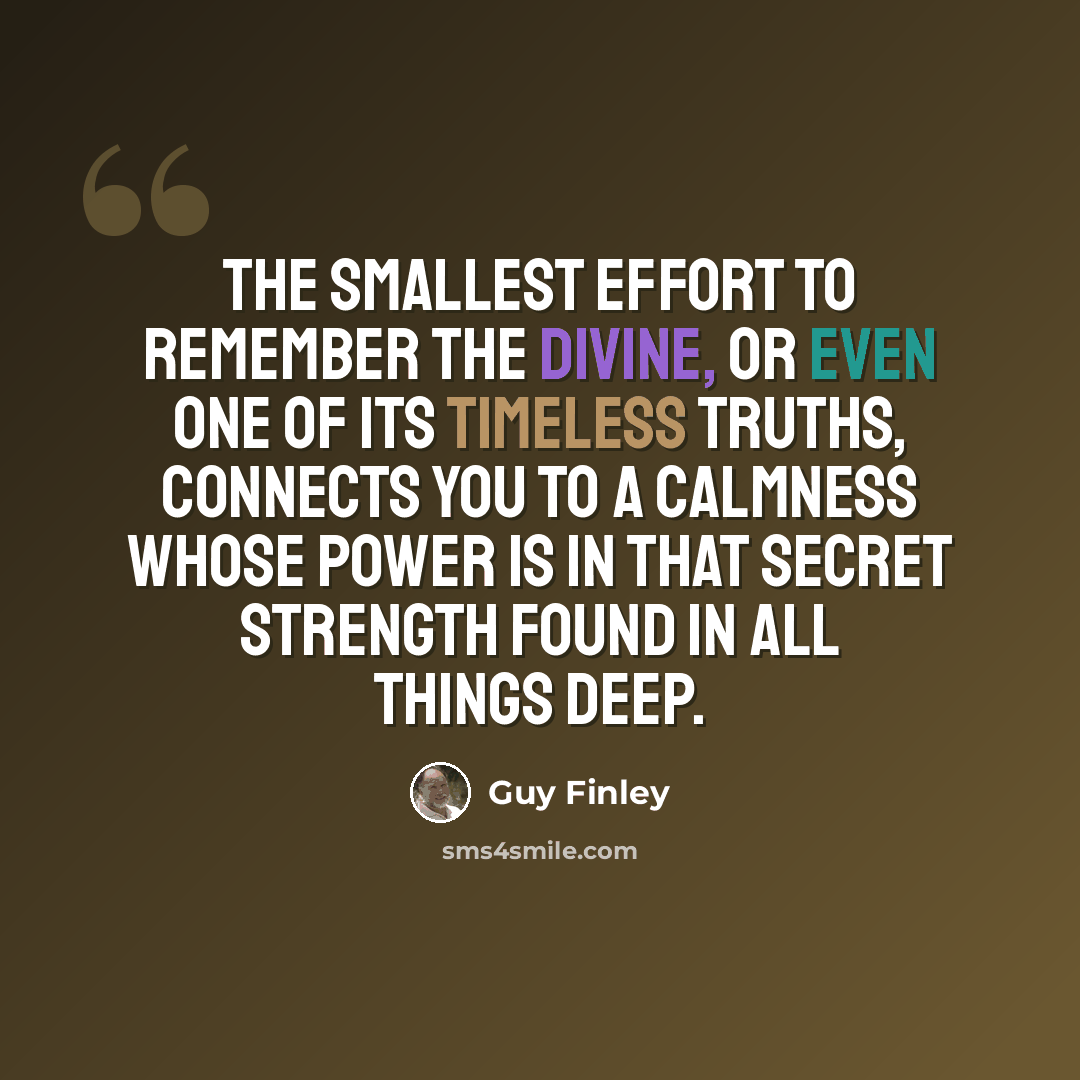“The smallest effort to remember the Divine, or even one of its timeless truths, connects you to a calmness whose power is in that secret strength found in all things deep.” quote by Guy Finley
