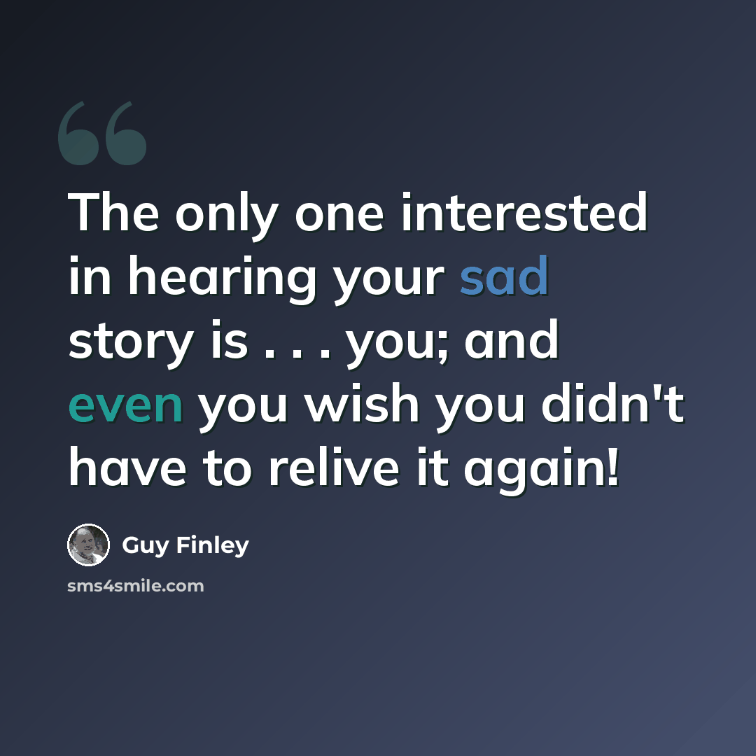 “The only one interested in hearing your sad story is . . . you; and even you wish you didn't have to relive it again!” quote by Guy Finley
