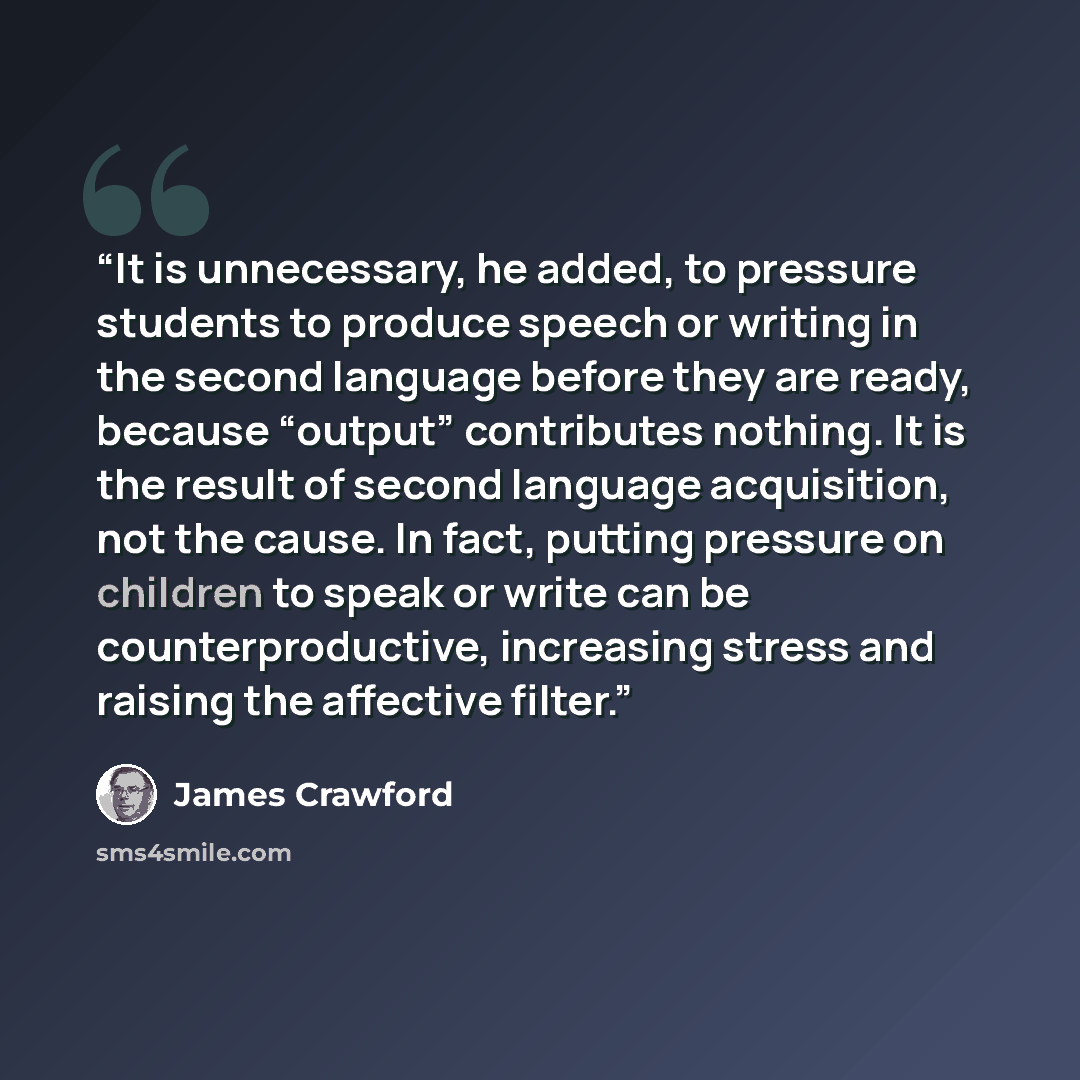 “It is unnecessary, he added, to pressure students to produce speech or writing in the second language before they are ready, because “output” contributes nothing. It is the result of second language acquisition, not the cause. In fact, putting pressure on children to speak or write can be…” quote by James Crawford