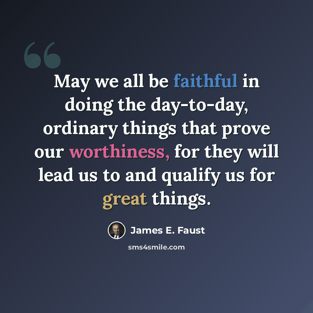 “May we all be faithful in doing the day-to-day, ordinary things that prove our worthiness, for they will lead us to and qualify us for great things.” quote by James E. Faust
