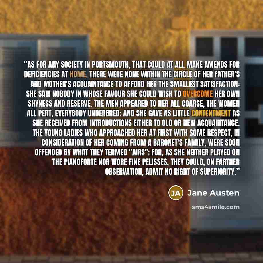 “As for any society in Portsmouth, that could at all make amends for deficiencies at home, there were none within the circle of her father's and mother's acquaintance to afford her the smallest satisfaction: she saw nobody in whose favour she could wish to overcome her own shyness and reserve. The…” quote by Jane Austen