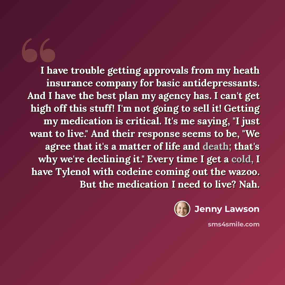 “I have trouble getting approvals from my heath insurance company for basic antidepressants. And I have the best plan my agency has. I can't get high off this stuff! I'm not going to sell it! Getting my medication is critical. It's me saying, "I just want to live." And their response seems to be…” quote by Jenny Lawson