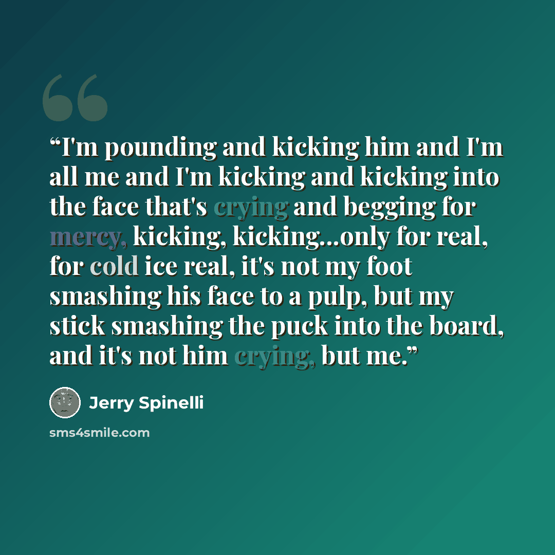 “I'm pounding and kicking him and I'm all me and I'm kicking and kicking into the face that's crying and begging for mercy, kicking, kicking...only for real, for cold ice real, it's not my foot smashing his face to a pulp, but my stick smashing the puck into the board, and it's not him crying, but…” quote by Jerry Spinelli