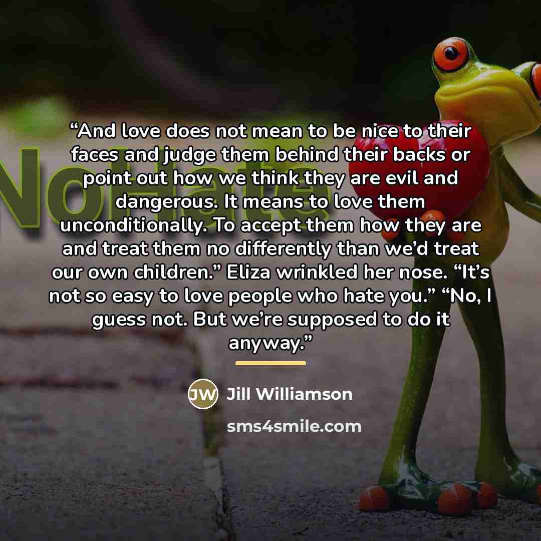 “And love does not mean to be nice to their faces and judge them behind their backs or point out how we think they are evil and dangerous. It means to love them unconditionally. To accept them how they are and treat them no differently than we’d treat our own children.” Eliza wrinkled her nose…” quote by Jill Williamson