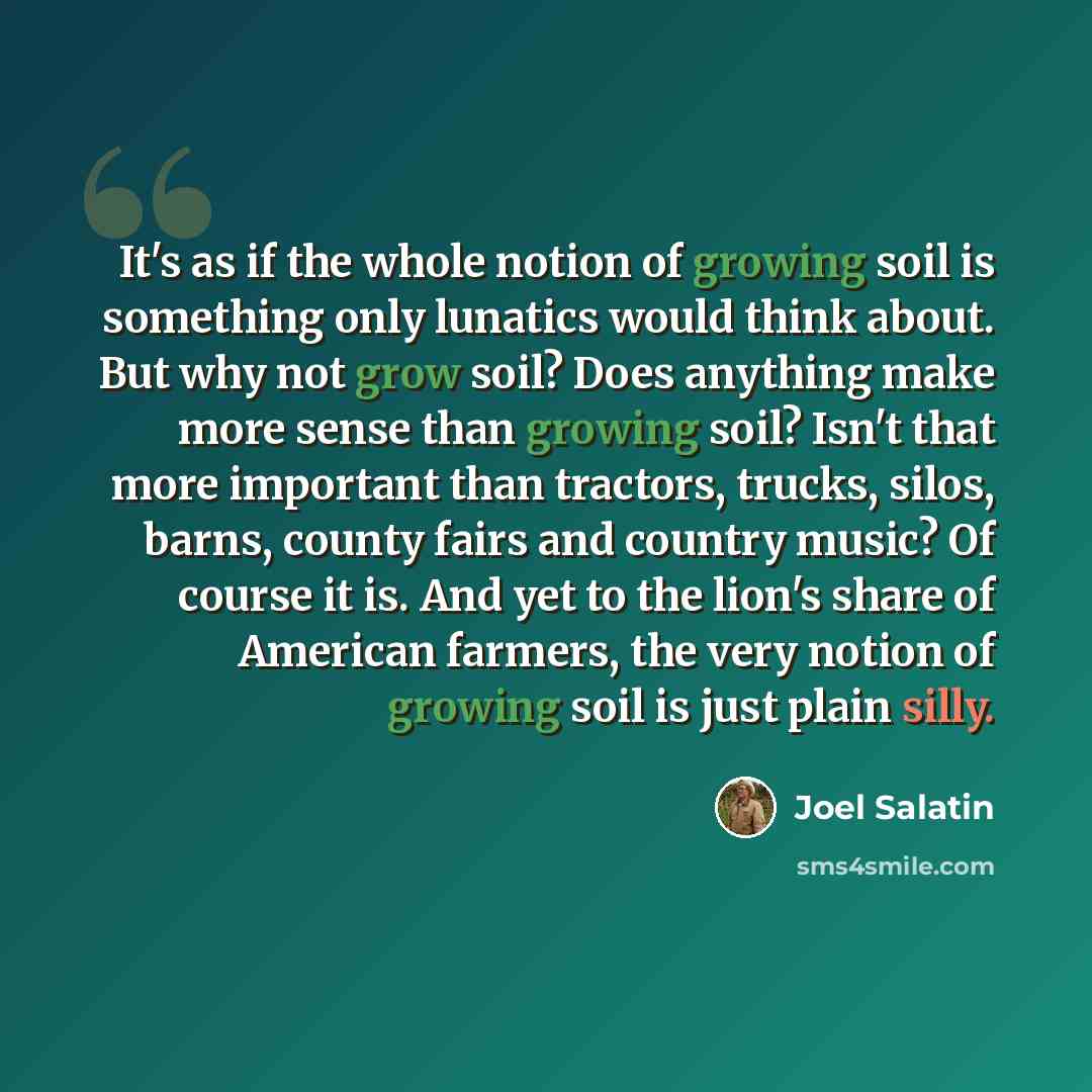 “It's as if the whole notion of growing soil is something only lunatics would think about. But why not grow soil? Does anything make more sense than growing soil? Isn't that more important than tractors, trucks, silos, barns, county fairs and country music? Of course it is. And yet to the lion's…” quote by Joel Salatin
