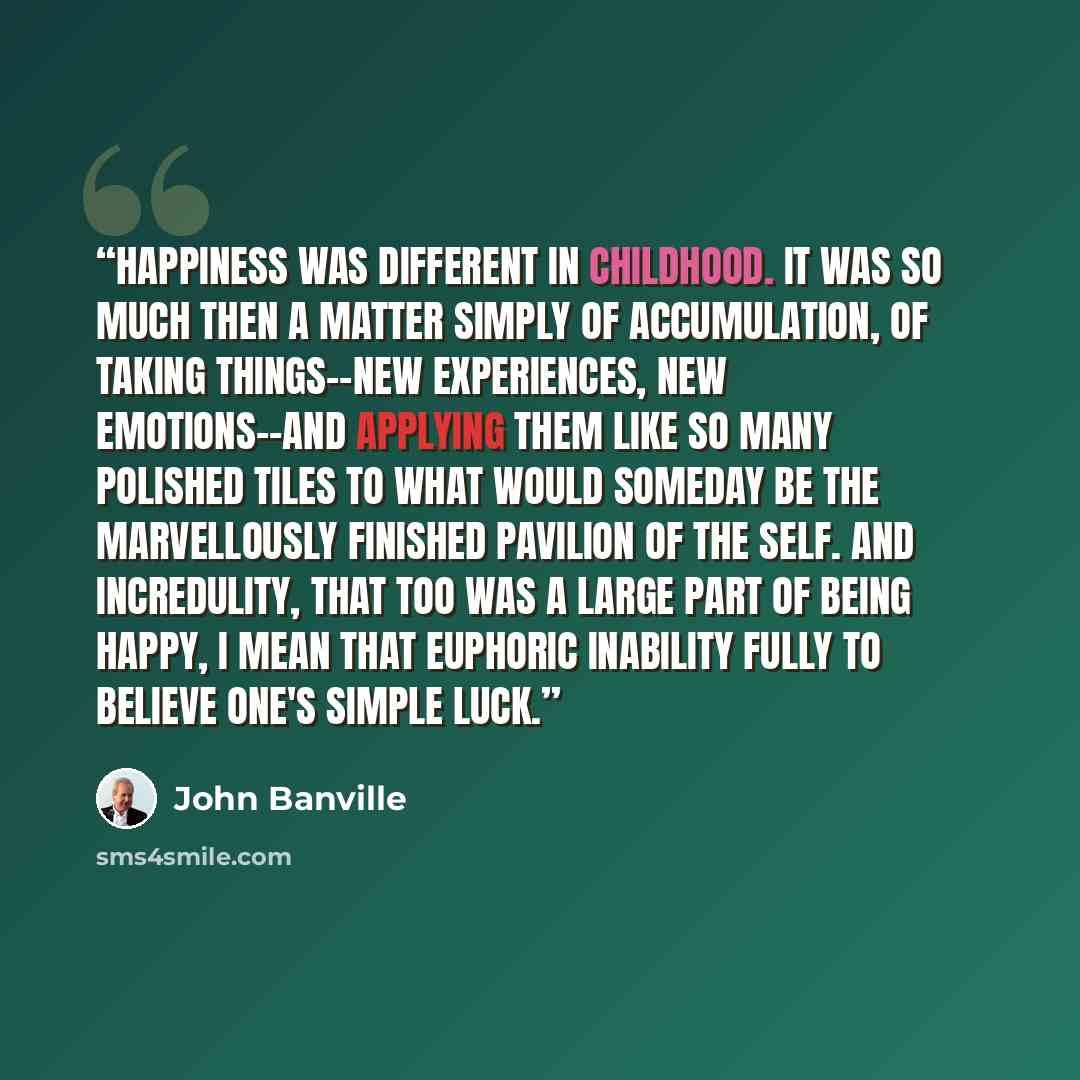 “Happiness was different in childhood. It was so much then a matter simply of accumulation, of taking things--new experiences, new emotions--and applying them like so many polished tiles to what would someday be the marvellously finished pavilion of the self. And incredulity, that too was a large…” quote by John Banville