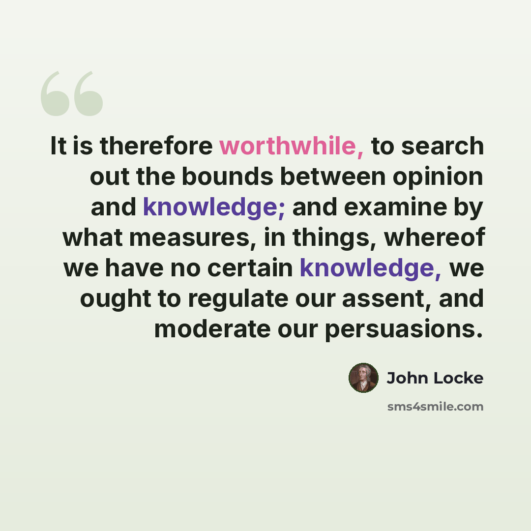 “It is therefore worthwhile, to search out the bounds between opinion and knowledge; and examine by what measures, in things, whereof we have no certain knowledge, we ought to regulate our assent, and moderate our persuasions.” quote by John Locke