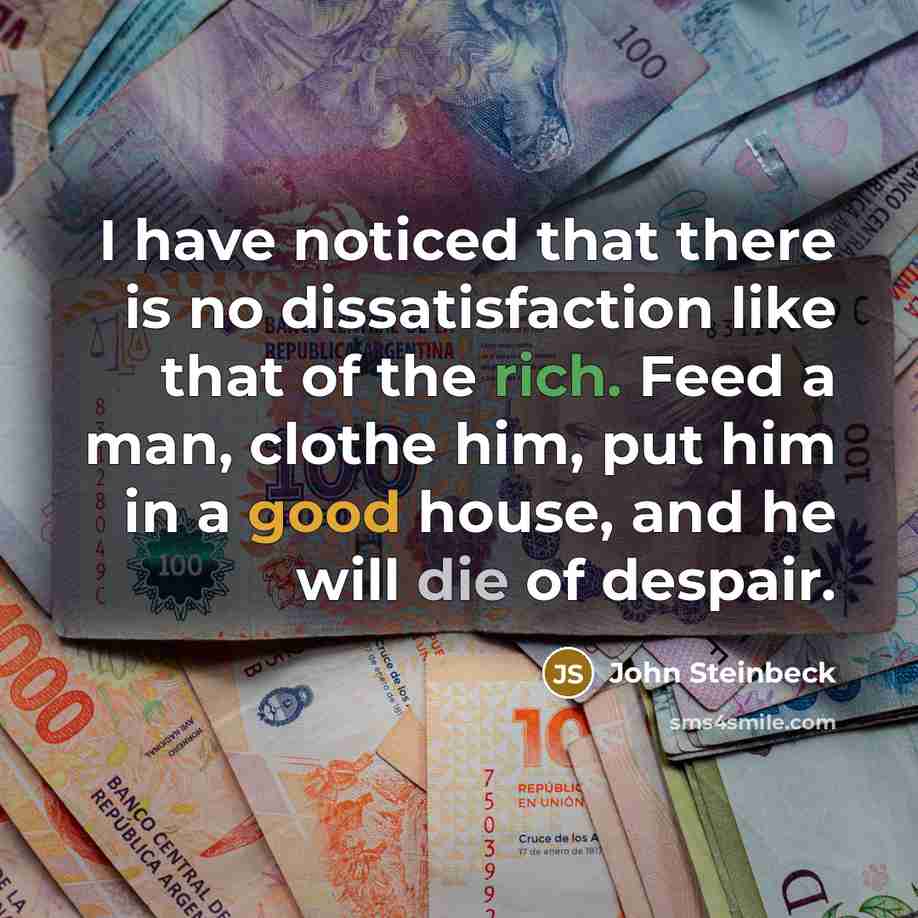 “I have noticed that there is no dissatisfaction like that of the rich. Feed a man, clothe him, put him in a good house, and he will die of despair.” quote by John Steinbeck