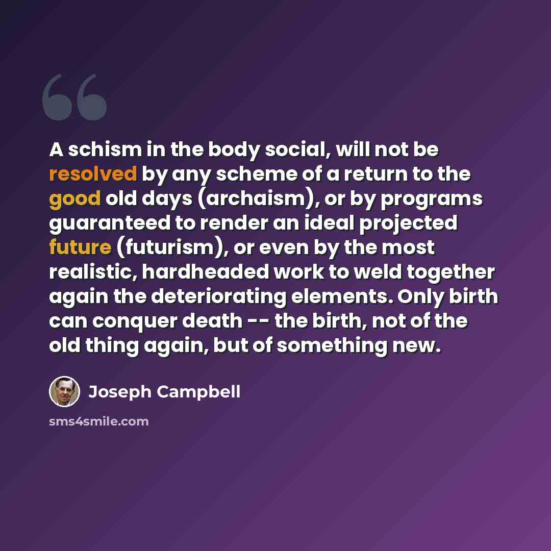 “A schism in the body social, will not be resolved by any scheme of a return to the good old days (archaism), or by programs guaranteed to render an ideal projected future (futurism), or even by the most realistic, hardheaded work to weld together again the deteriorating elements. Only birth can…” quote by Joseph Campbell