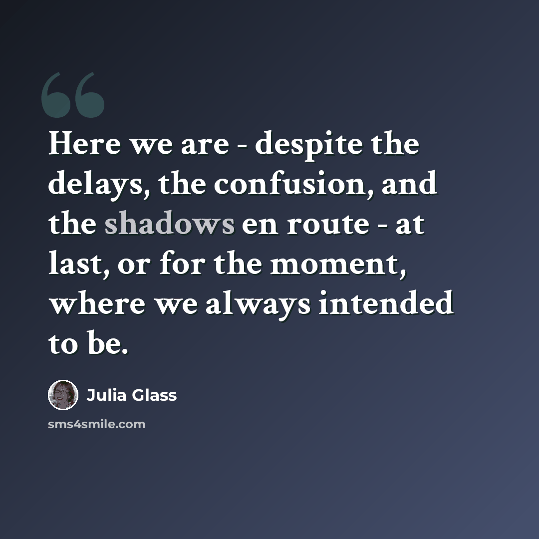“Here we are - despite the delays, the confusion, and the shadows en route - at last, or for the moment, where we always intended to be.” quote by Julia Glass
