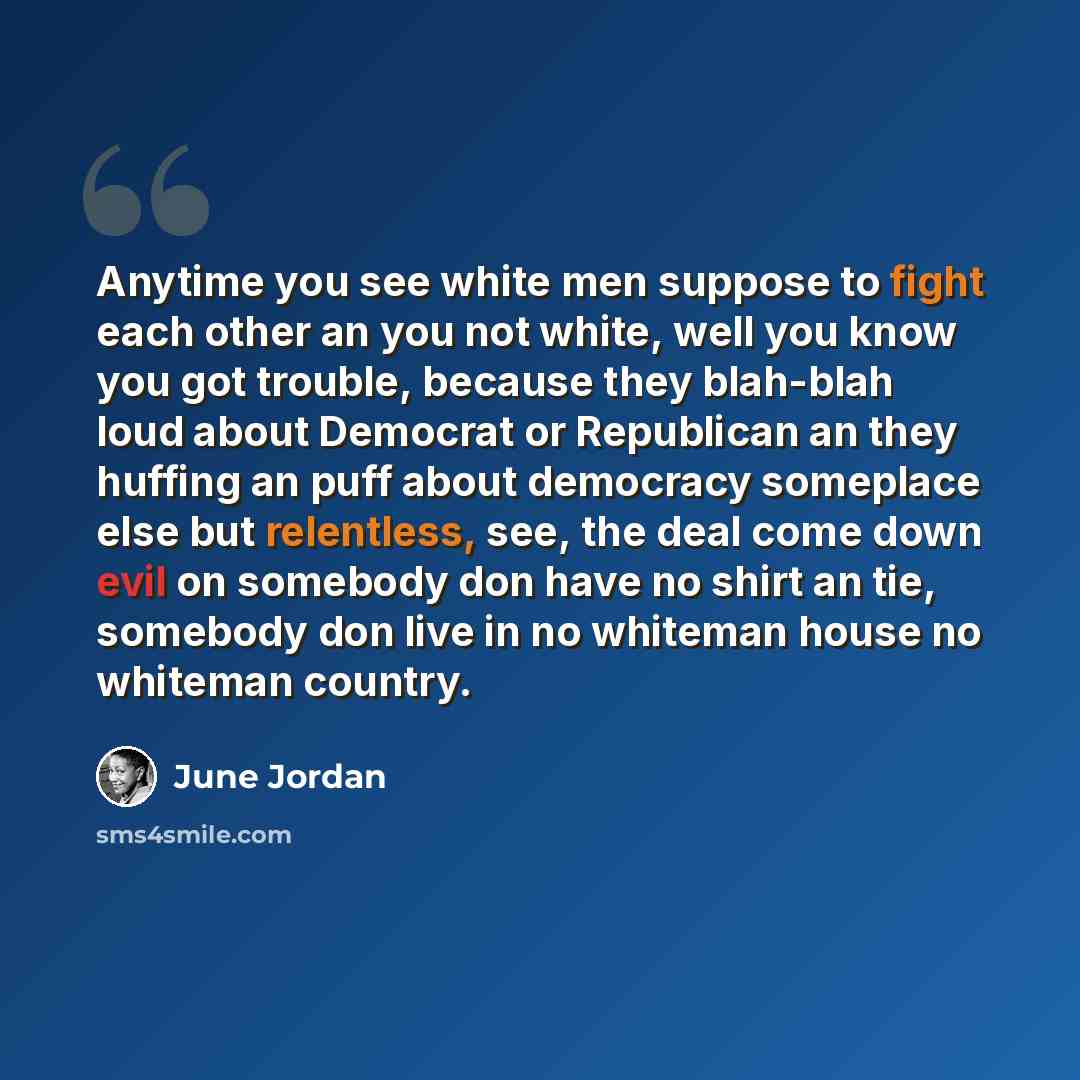 “Anytime you see white men suppose to fight each other an you not white, well you know you got trouble, because they blah-blah loud about Democrat or Republican an they huffing an puff about democracy someplace else but relentless, see, the deal come down evil on somebody don have no shirt an tie…” quote by June Jordan