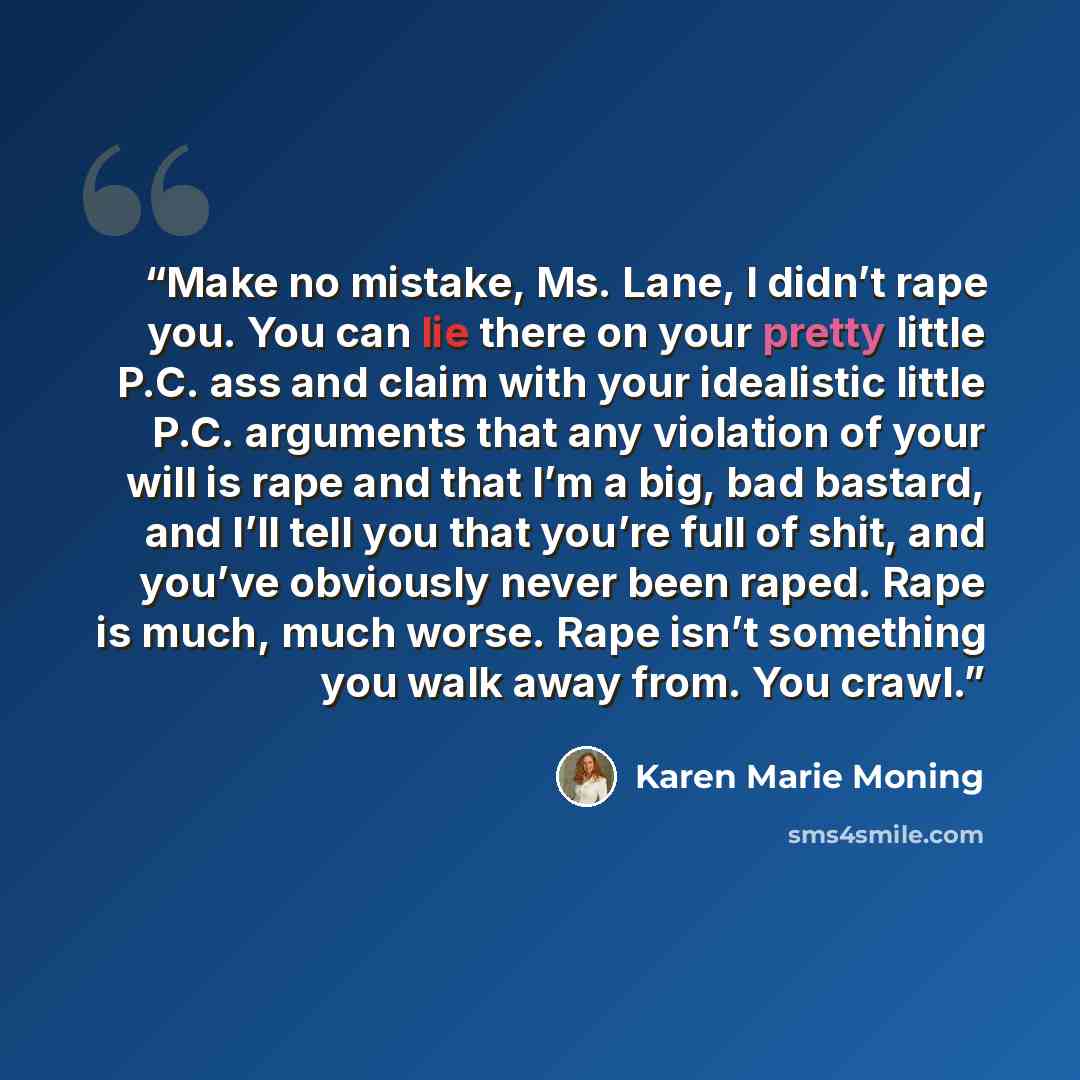 “Make no mistake, Ms. Lane, I didn’t rape you. You can lie there on your pretty little P.C. ass and claim with your idealistic little P.C. arguments that any violation of your will is rape and that I’m a big, bad bastard, and I’ll tell you that you’re full of shit, and you’ve obviously never been…” quote by Karen Marie Moning