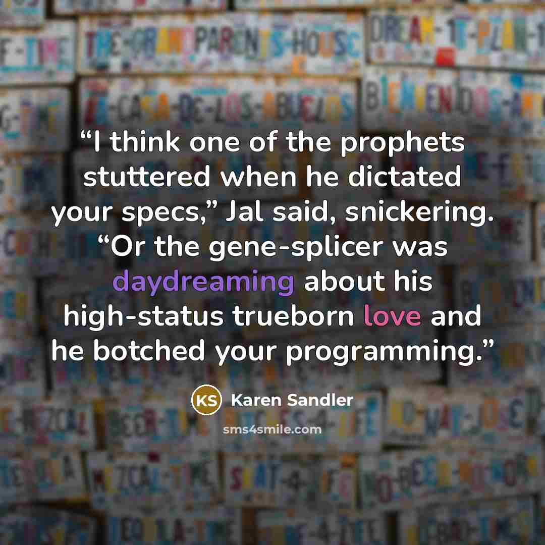 “I think one of the prophets stuttered when he dictated your specs,” Jal said, snickering. “Or the gene-splicer was daydreaming about his high-status trueborn love and he botched your programming.” quote by Karen Sandler