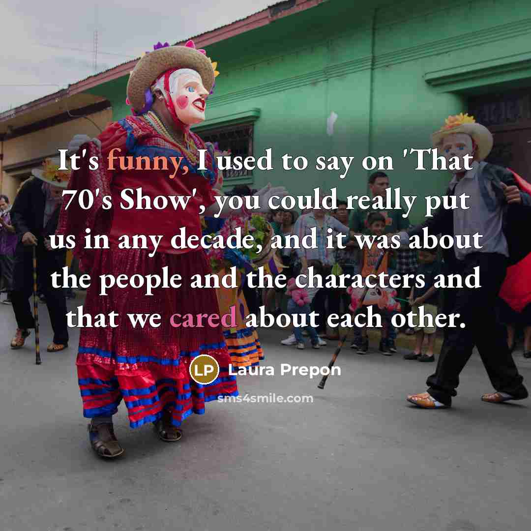 “It's funny, I used to say on 'That 70's Show', you could really put us in any decade, and it was about the people and the characters and that we cared about each other.” quote by Laura Prepon