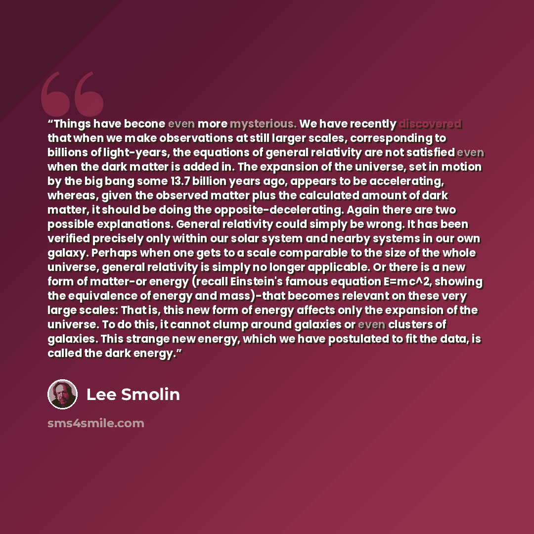“Things have becone even more mysterious. We have recently discovered that when we make observations at still larger scales, corresponding to billions of light-years, the equations of general relativity are not satisfied even when the dark matter is added in. The expansion of the universe, set in…” quote by Lee Smolin