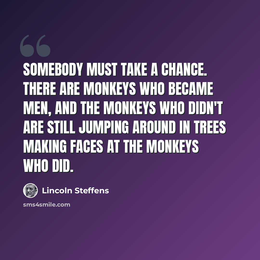 “Somebody must take a chance. There are monkeys who became men, and the monkeys who didn't are still jumping around in trees making faces at the monkeys who did.” quote by Lincoln Steffens