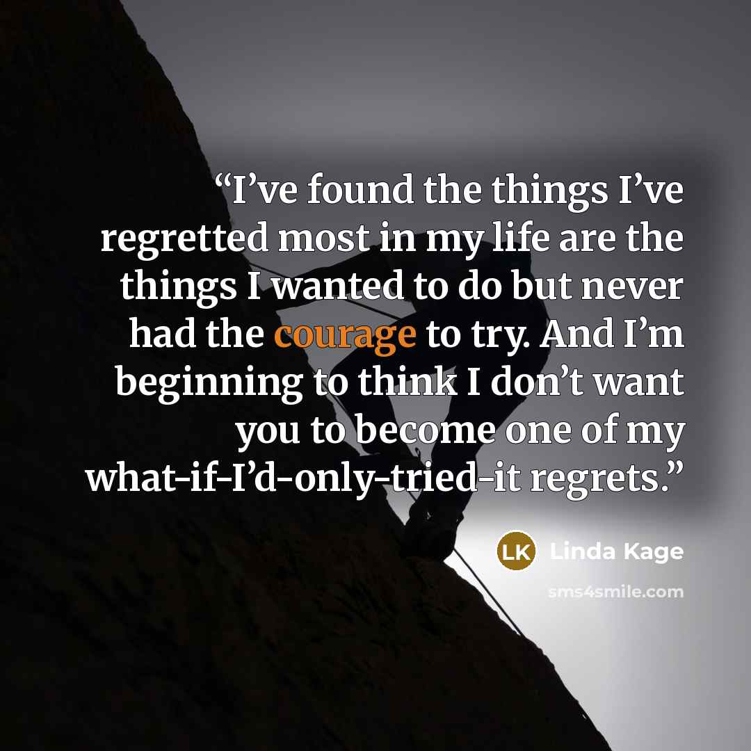 “I’ve found the things I’ve regretted most in my life are the things I wanted to do but never had the courage to try. And I’m beginning to think I don’t want you to become one of my what-if-I’d-only-tried-it regrets.” quote by Linda Kage