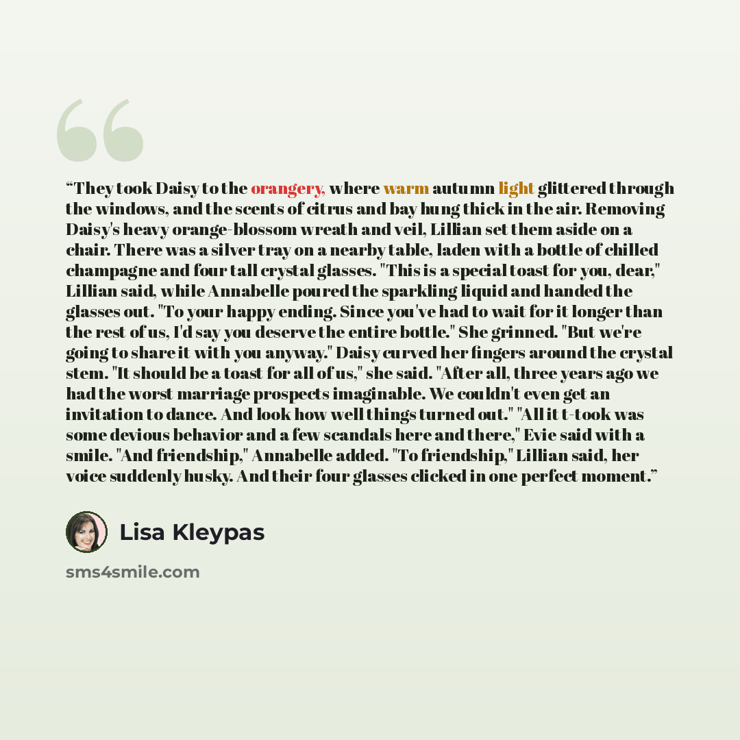 “They took Daisy to the orangery, where warm autumn light glittered through the windows, and the scents of citrus and bay hung thick in the air. Removing Daisy's heavy orange-blossom wreath and veil, Lillian set them aside on a chair. There was a silver tray on a nearby table, laden with a bottle…” quote by Lisa Kleypas