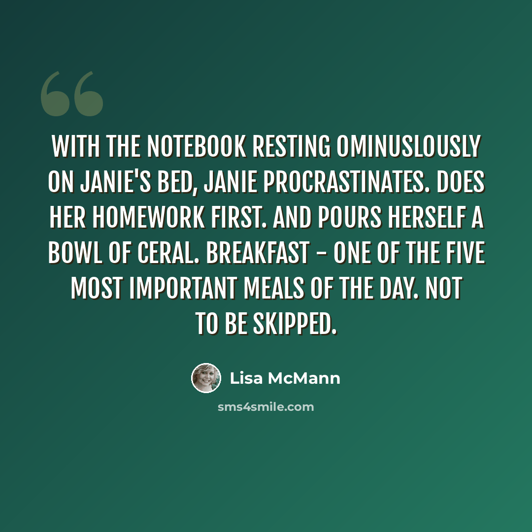 “With the notebook resting ominuslously on Janie's bed, Janie procrastinates. Does her homework first. And pours herself a bowl of ceral. Breakfast - one of the five most important meals of the day. Not to be skipped.” quote by Lisa McMann