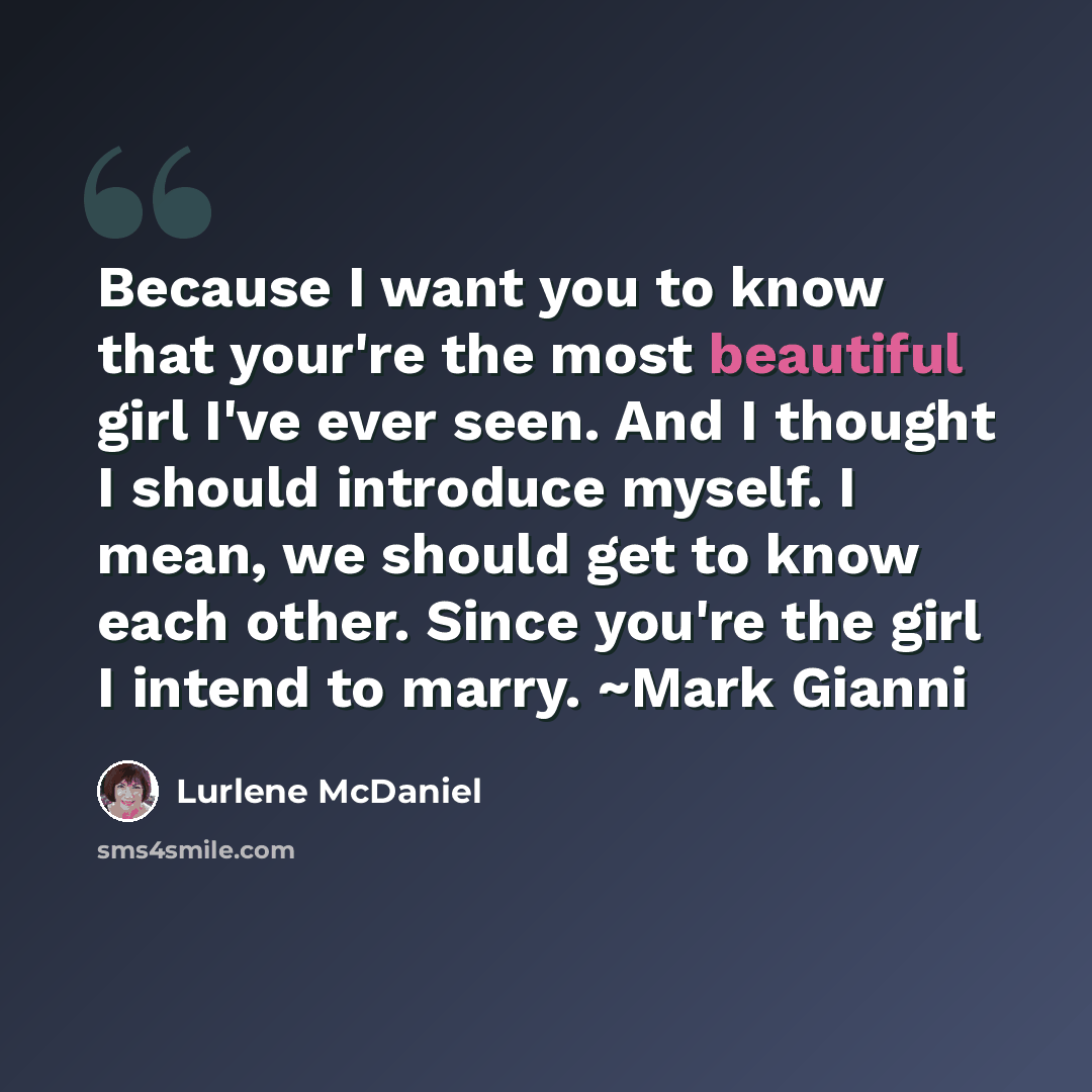“Because I want you to know that your're the most beautiful girl I've ever seen. And I thought I should introduce myself. I mean, we should get to know each other. Since you're the girl I intend to marry. ~Mark Gianni” quote by Lurlene McDaniel