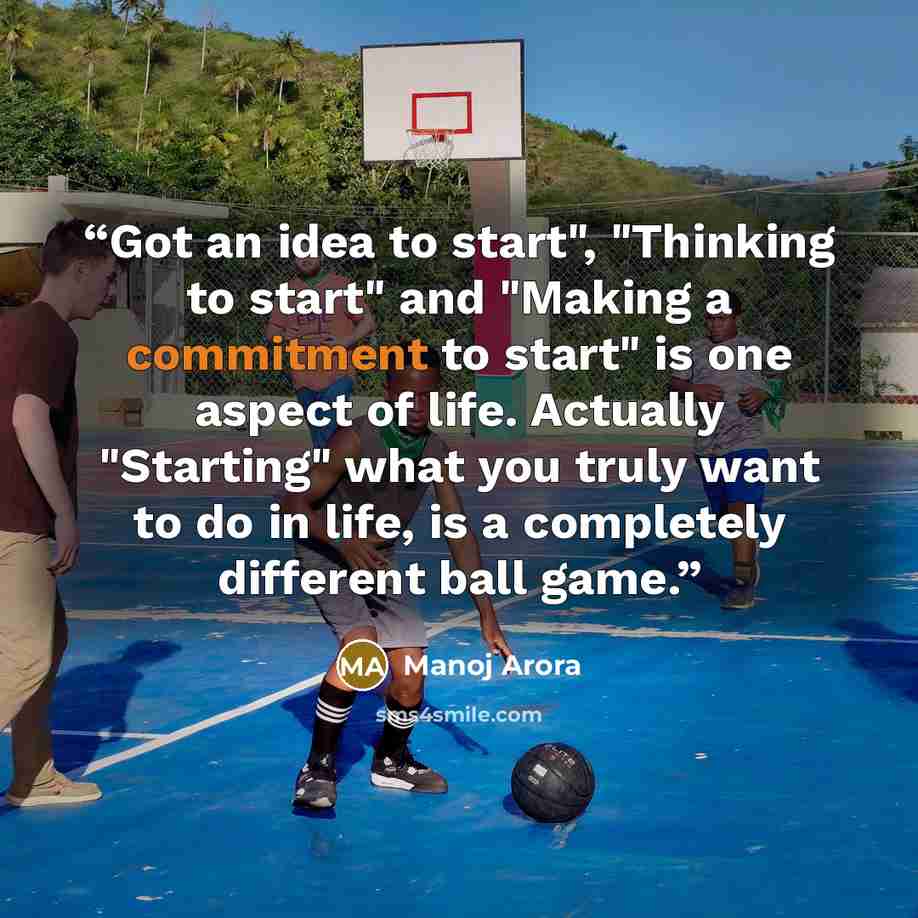 “Got an idea to start", "Thinking to start" and "Making a commitment to start" is one aspect of life. Actually "Starting" what you truly want to do in life, is a completely different ball game.” quote by Manoj Arora