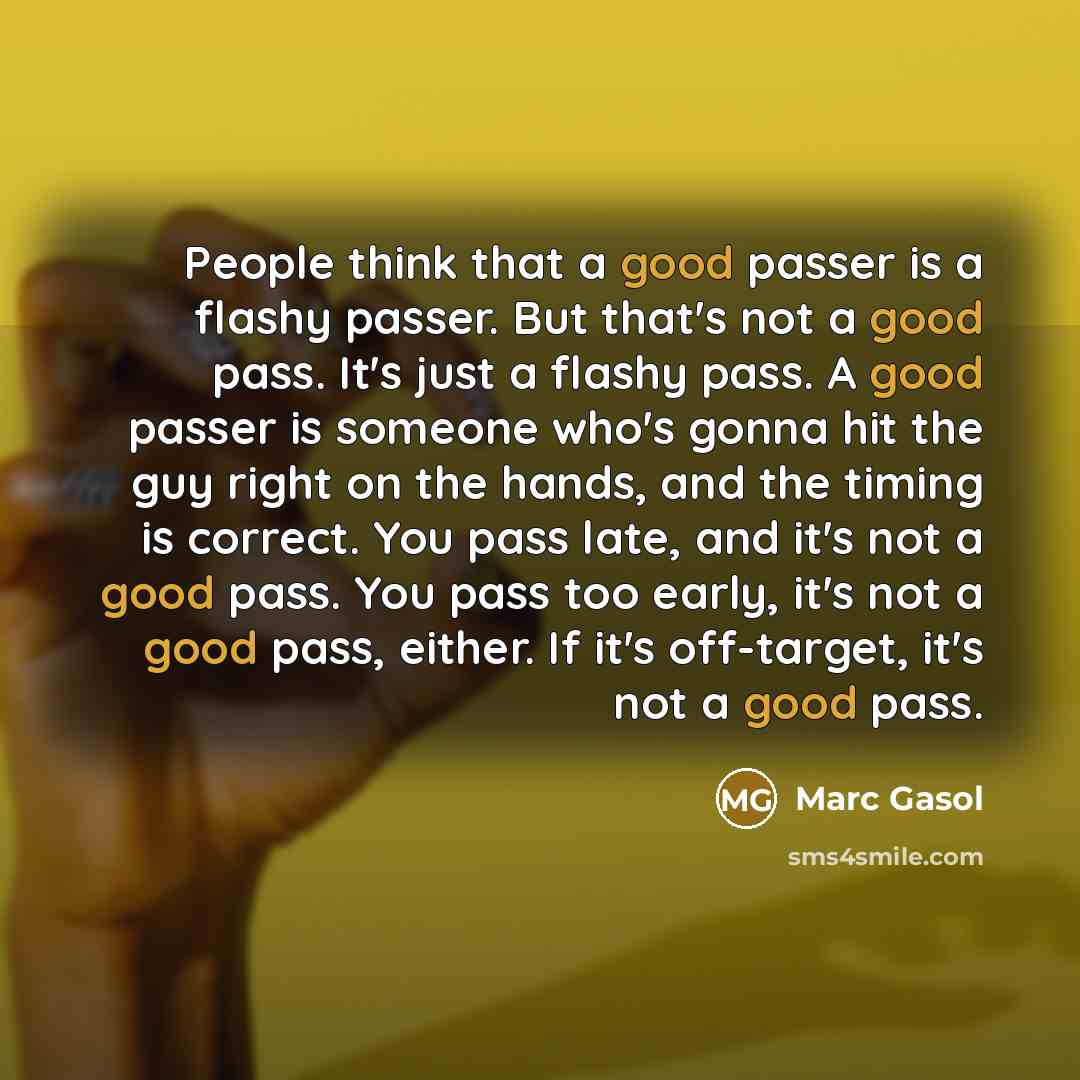 “People think that a good passer is a flashy passer. But that's not a good pass. It's just a flashy pass. A good passer is someone who's gonna hit the guy right on the hands, and the timing is correct. You pass late, and it's not a good pass. You pass too early, it's not a good pass, either. If…” quote by Marc Gasol