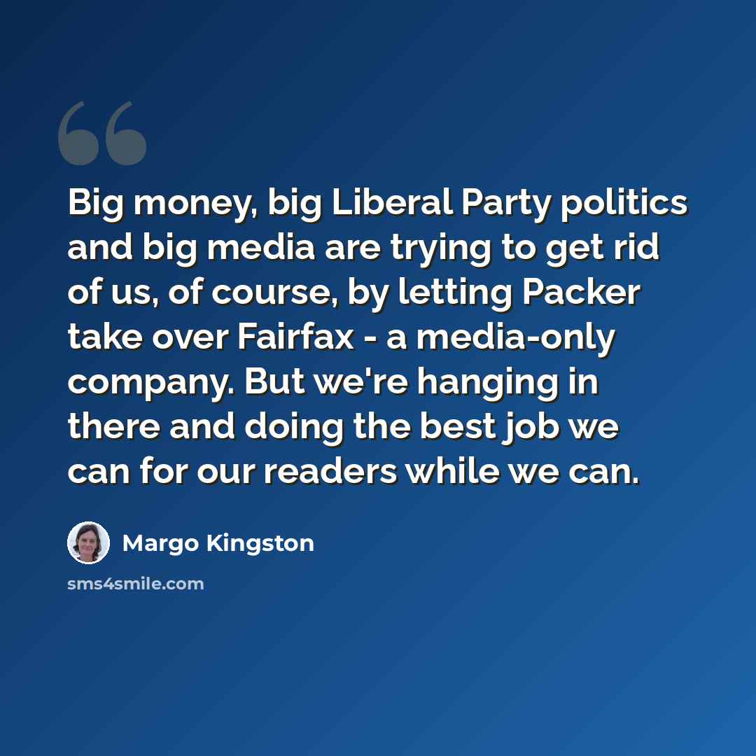 “Big money, big Liberal Party politics and big media are trying to get rid of us, of course, by letting Packer take over Fairfax - a media-only company. But we're hanging in there and doing the best job we can for our readers while we can.” quote by Margo Kingston