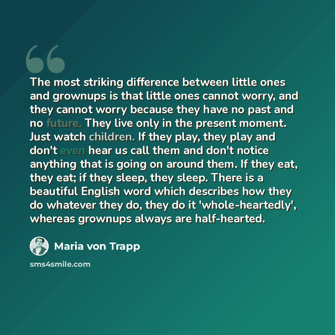 “The most striking difference between little ones and grownups is that little ones cannot worry, and they cannot worry because they have no past and no future. They live only in the present moment. Just watch children. If they play, they play and don't even hear us call them and don't notice…” quote by Maria von Trapp