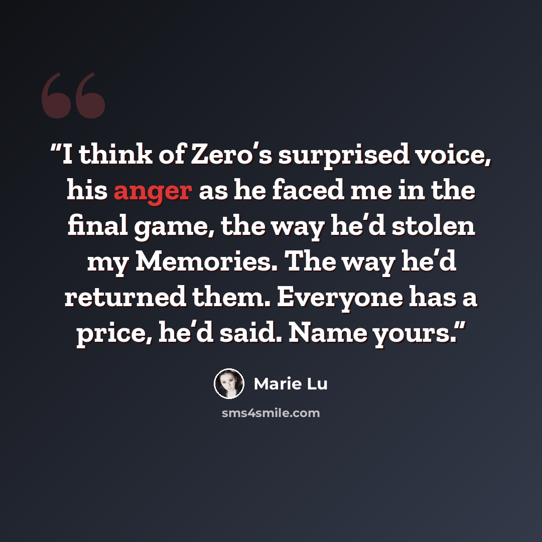 “I think of Zero’s surprised voice, his anger as he faced me in the final game, the way he’d stolen my Memories. The way he’d returned them. Everyone has a price, he’d said. Name yours.” quote by Marie Lu