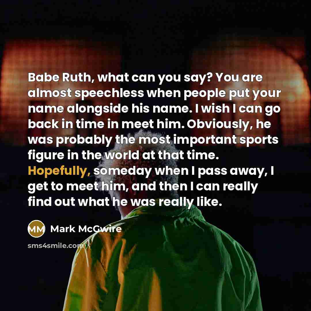 “Babe Ruth, what can you say? You are almost speechless when people put your name alongside his name. I wish I can go back in time in meet him. Obviously, he was probably the most important sports figure in the world at that time. Hopefully, someday when I pass away, I get to meet him, and then I…” quote by Mark McGwire