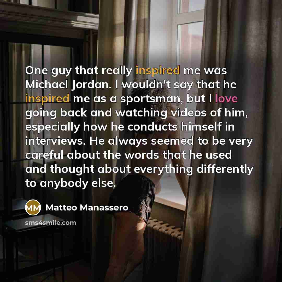 “One guy that really inspired me was Michael Jordan. I wouldn't say that he inspired me as a sportsman, but I love going back and watching videos of him, especially how he conducts himself in interviews. He always seemed to be very careful about the words that he used and thought about everything…” quote by Matteo Manassero