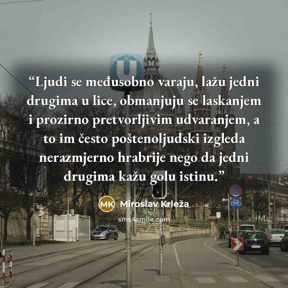 “Ljudi se međusobno varaju, lažu jedni drugima u lice, obmanjuju se laskanjem i prozirno pretvorljivim udvaranjem, a to im često poštenoljudski izgleda nerazmjerno hrabrije nego da jedni drugima kažu golu istinu.” quote by Miroslav Krleža