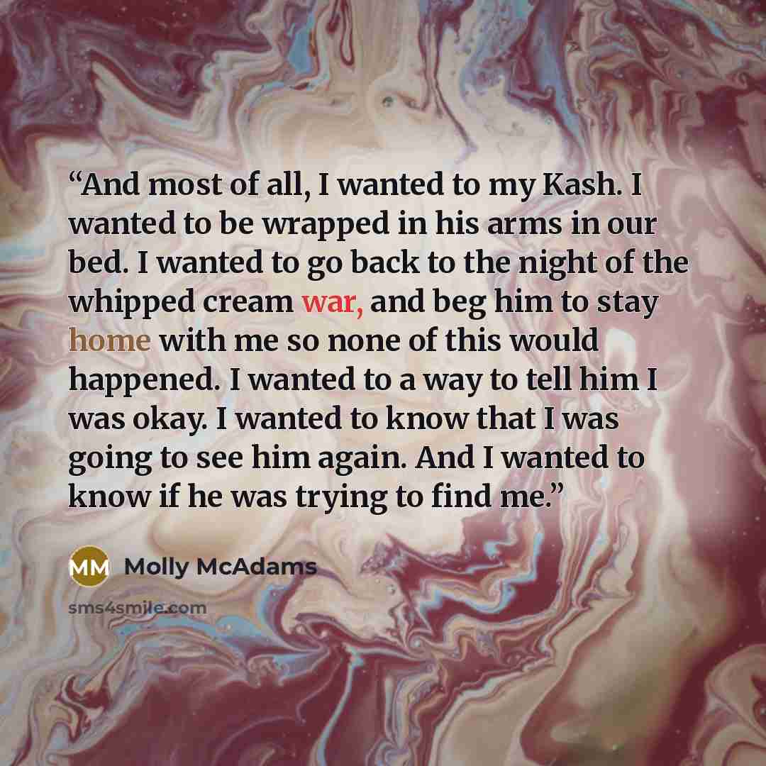 “And most of all, I wanted to my Kash. I wanted to be wrapped in his arms in our bed. I wanted to go back to the night of the whipped cream war, and beg him to stay home with me so none of this would happened. I wanted to a way to tell him I was okay. I wanted to know that I was going to see him…” quote by Molly McAdams