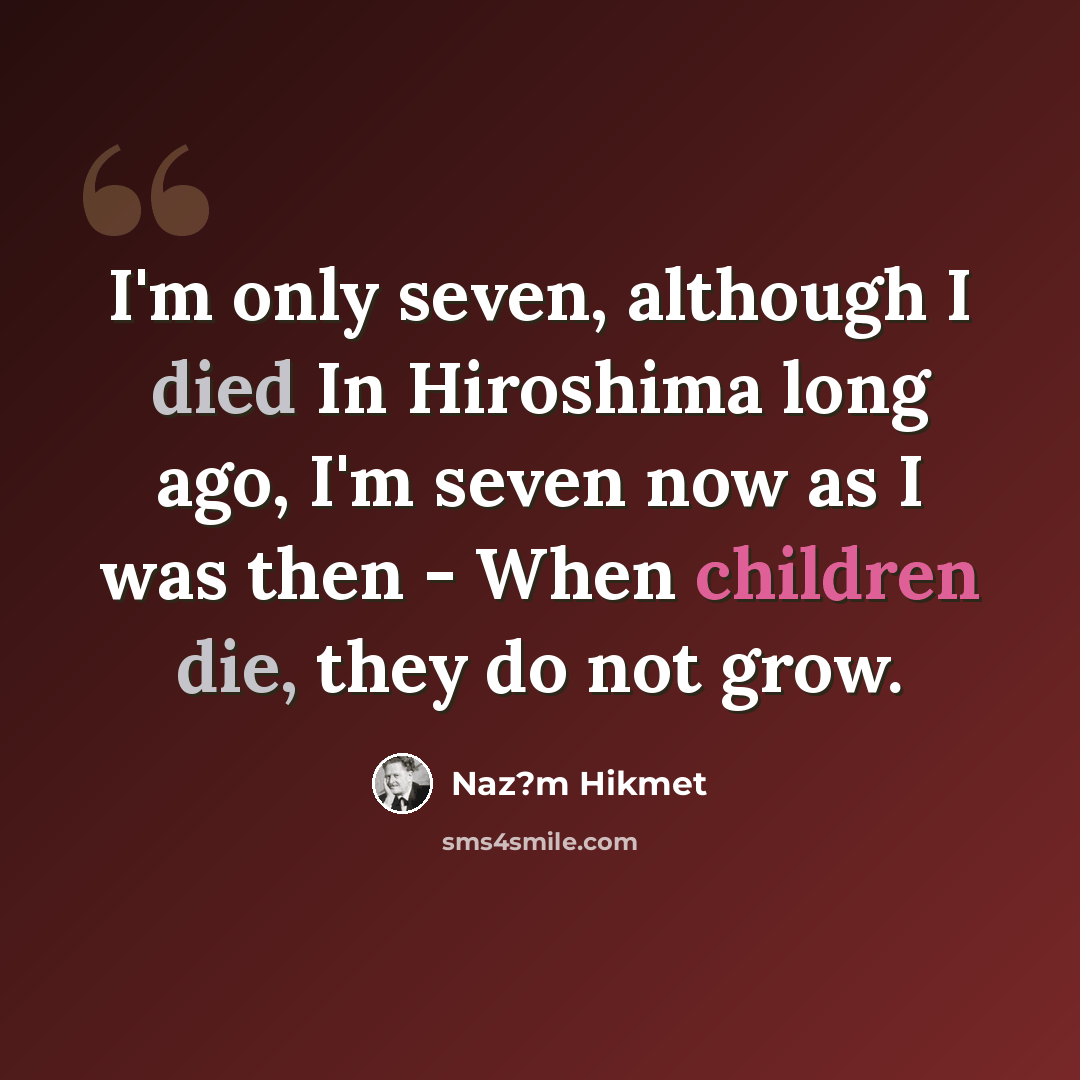 “I'm only seven, although I died In Hiroshima long ago, I'm seven now as I was then - When children die, they do not grow.” quote by Naz?m Hikmet
