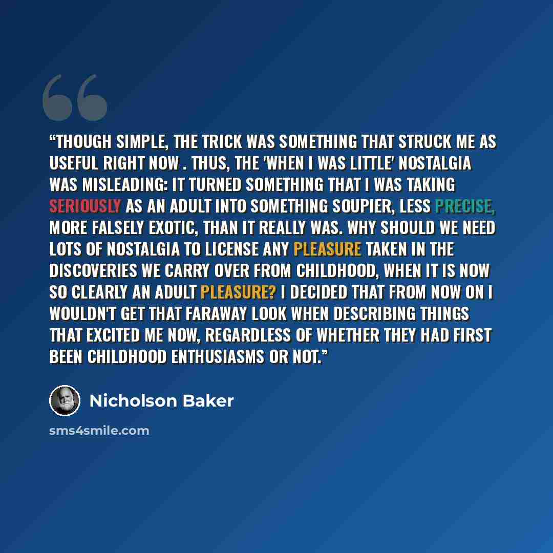 “Though simple, the trick was something that struck me as useful right now . Thus, the 'when I was little' nostalgia was misleading: it turned something that I was taking seriously as an adult into something soupier, less precise, more falsely exotic, than it really was. Why should we need lots of…” quote by Nicholson Baker