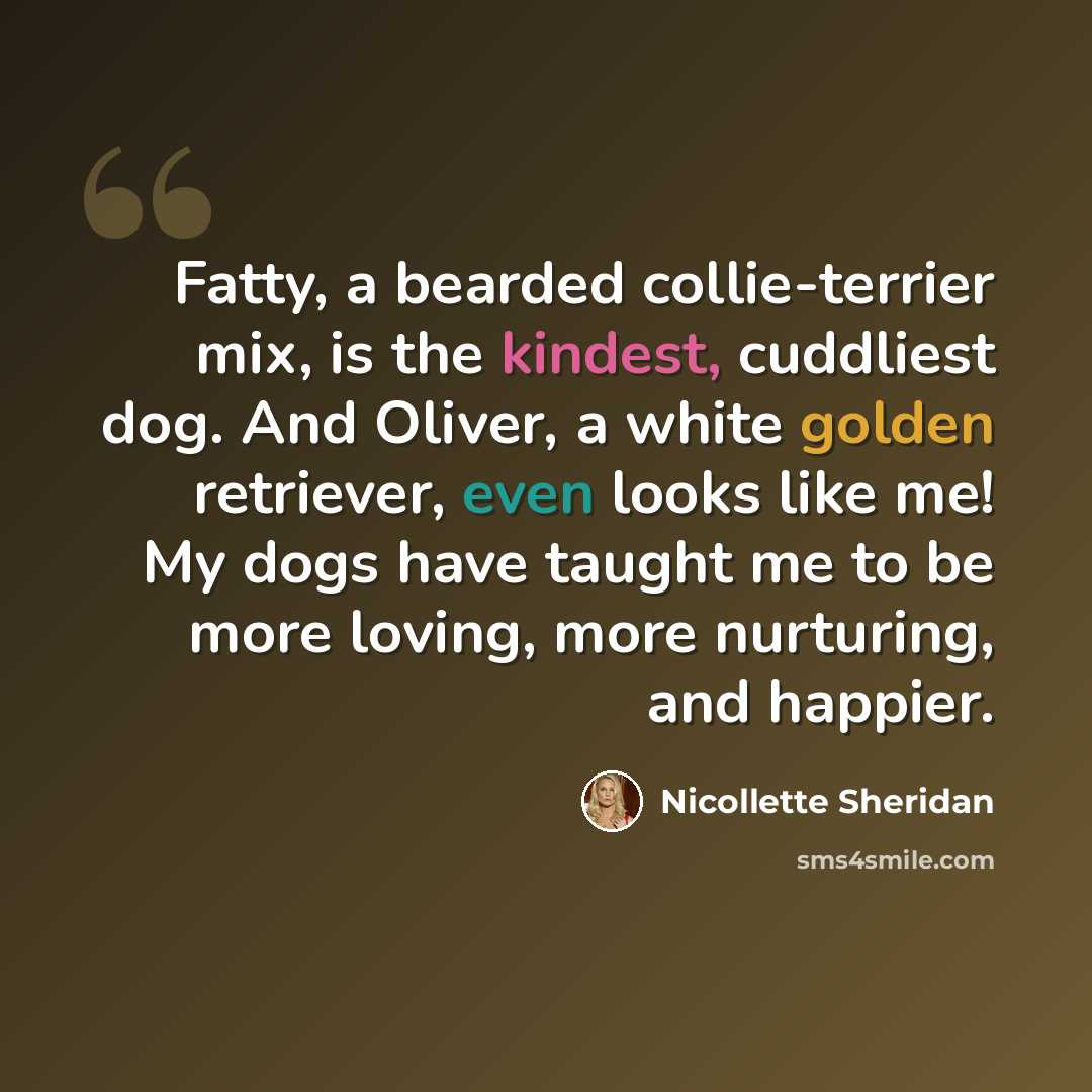 “Fatty, a bearded collie-terrier mix, is the kindest, cuddliest dog. And Oliver, a white golden retriever, even looks like me! My dogs have taught me to be more loving, more nurturing, and happier.” quote by Nicollette Sheridan