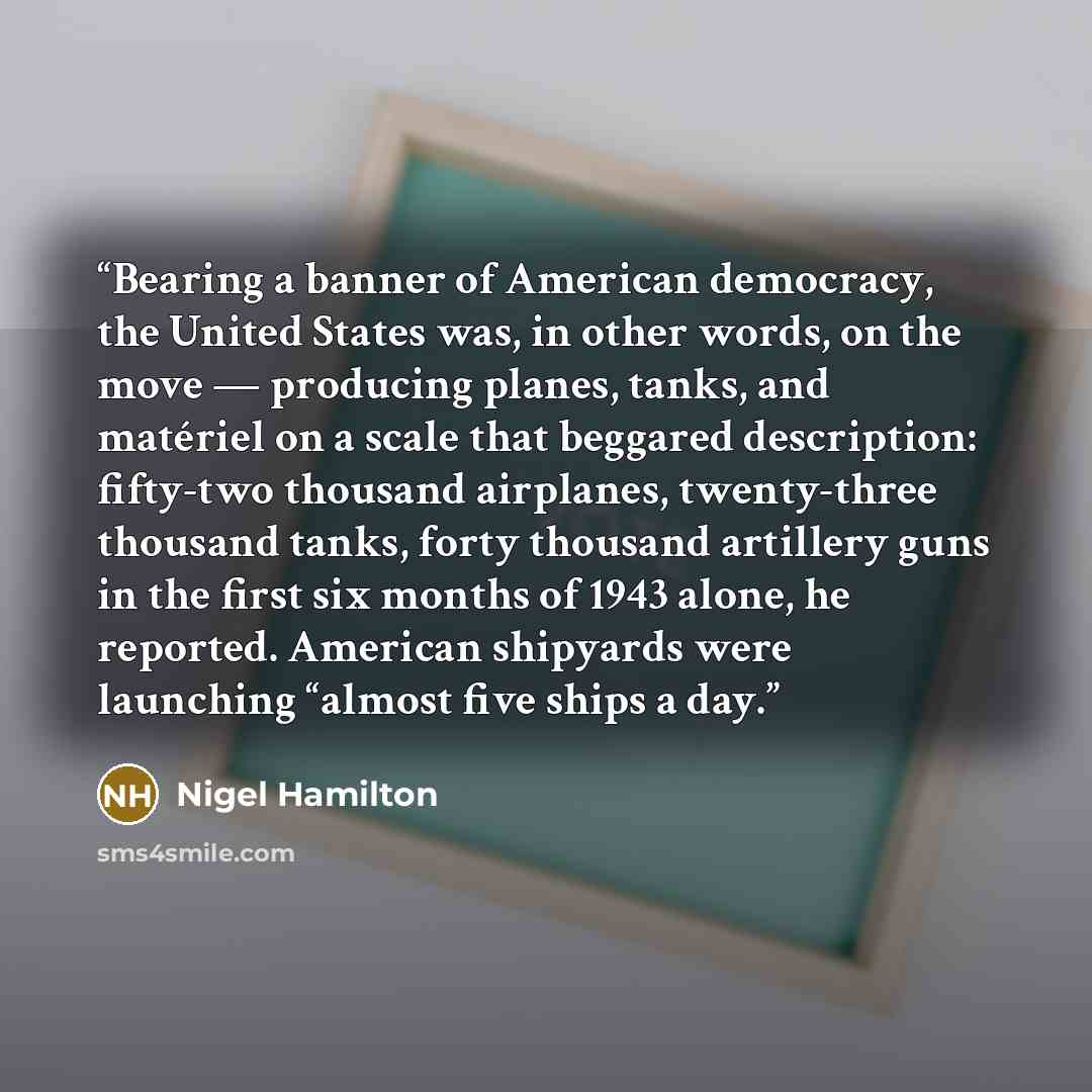 “Bearing a banner of American democracy, the United States was, in other words, on the move — producing planes, tanks, and matériel on a scale that beggared description: fifty-two thousand airplanes, twenty-three thousand tanks, forty thousand artillery guns in the first six months of 1943 alone…” quote by Nigel Hamilton