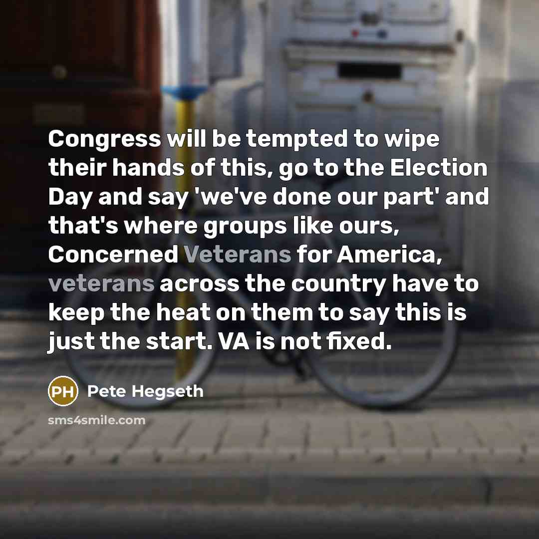 “Congress will be tempted to wipe their hands of this, go to the Election Day and say 'we've done our part' and that's where groups like ours, Concerned Veterans for America, veterans across the country have to keep the heat on them to say this is just the start. VA is not fixed.” quote by Pete Hegseth