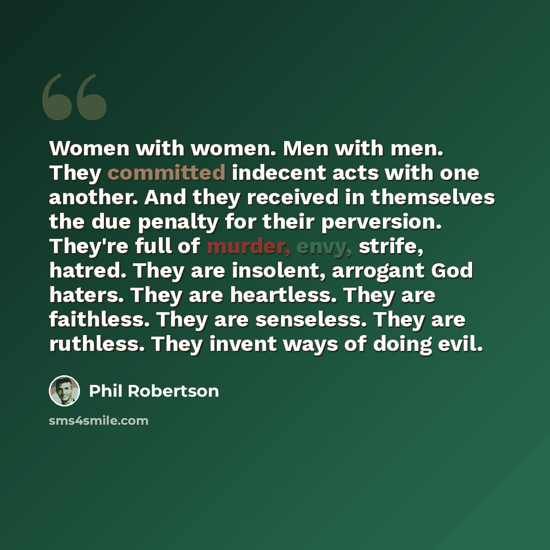 “Women with women. Men with men. They committed indecent acts with one another. And they received in themselves the due penalty for their perversion. They're full of murder, envy, strife, hatred. They are insolent, arrogant God haters. They are heartless. They are faithless. They are senseless…” quote by Phil Robertson