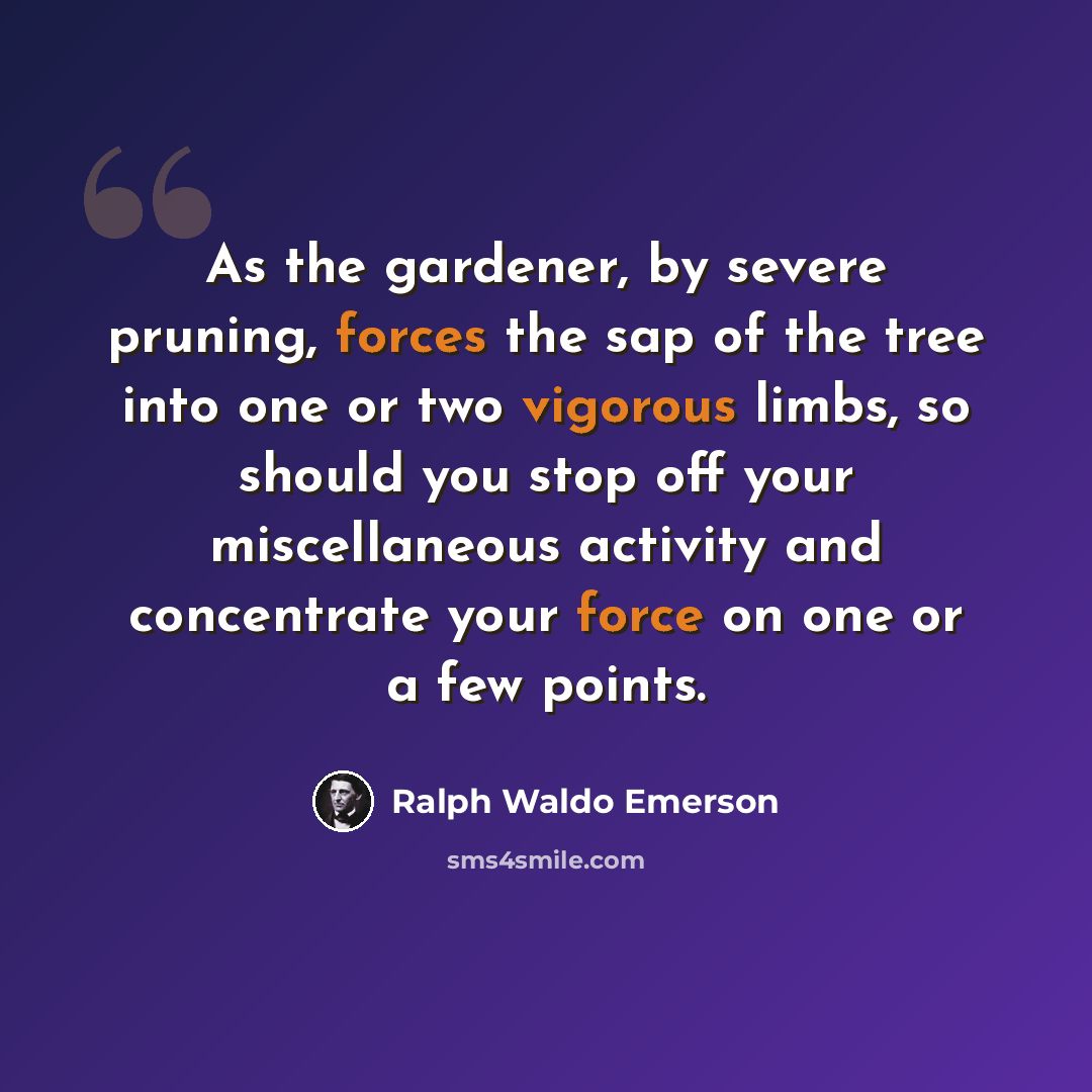 “As the gardener, by severe pruning, forces the sap of the tree into one or two vigorous limbs, so should you stop off your miscellaneous activity and concentrate your force on one or a few points.” quote by Ralph Waldo Emerson