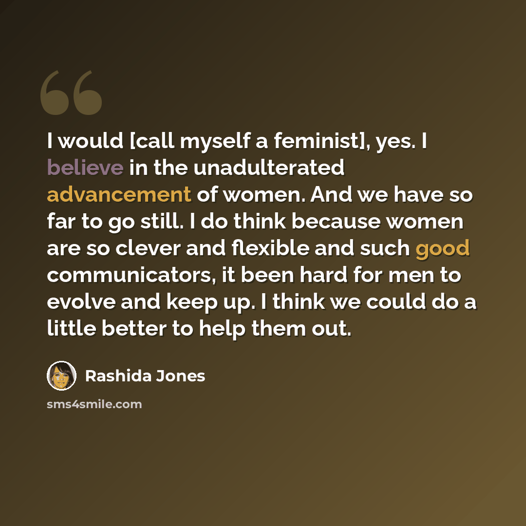 “I would [call myself a feminist], yes. I believe in the unadulterated advancement of women. And we have so far to go still. I do think because women are so clever and flexible and such good communicators, it been hard for men to evolve and keep up. I think we could do a little better to help them…” quote by Rashida Jones