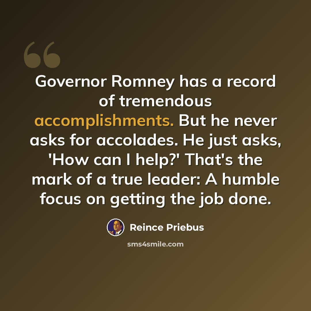 “Governor Romney has a record of tremendous accomplishments. But he never asks for accolades. He just asks, 'How can I help?' That's the mark of a true leader: A humble focus on getting the job done.” quote by Reince Priebus