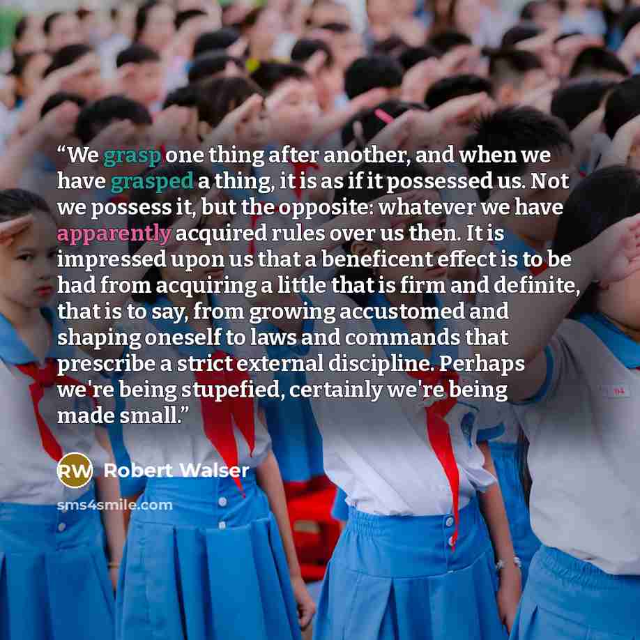 “We grasp one thing after another, and when we have grasped a thing, it is as if it possessed us. Not we possess it, but the opposite: whatever we have apparently acquired rules over us then. It is impressed upon us that a beneficent effect is to be had from acquiring a little that is firm and…” quote by Robert Walser