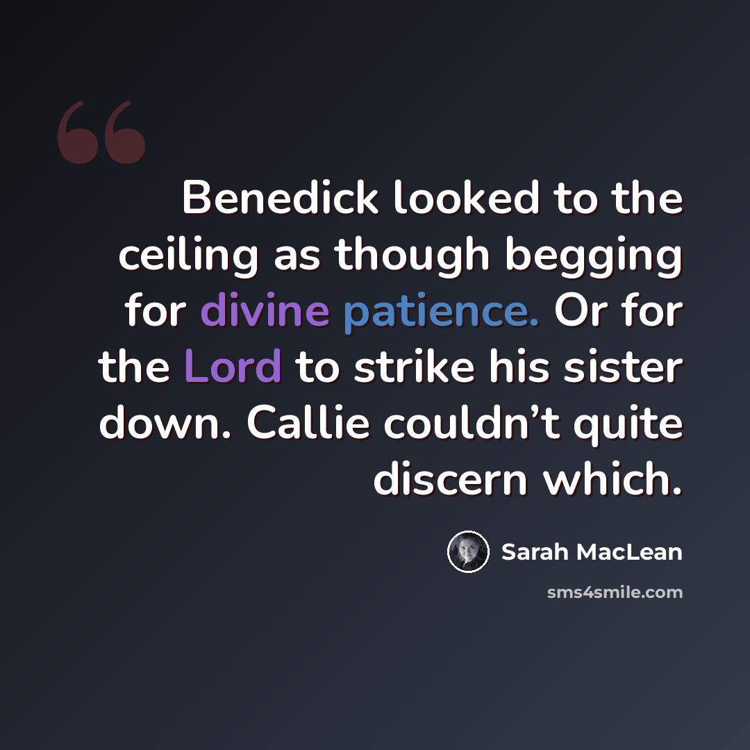 “Benedick looked to the ceiling as though begging for divine patience. Or for the Lord to strike his sister down. Callie couldn’t quite discern which.” quote by Sarah MacLean