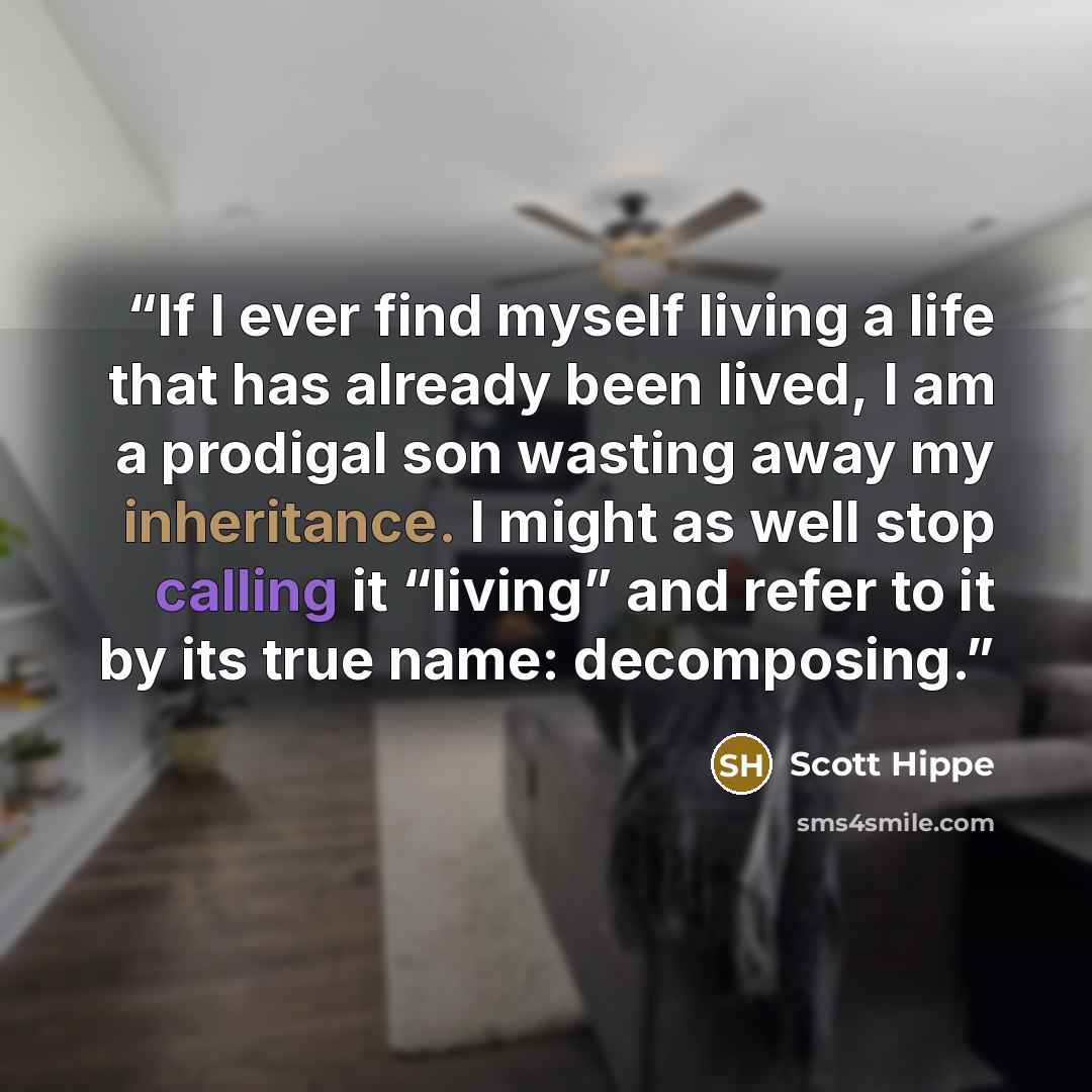 “If I ever find myself living a life that has already been lived, I am a prodigal son wasting away my inheritance. I might as well stop calling it “living” and refer to it by its true name: decomposing.” quote by Scott Hippe