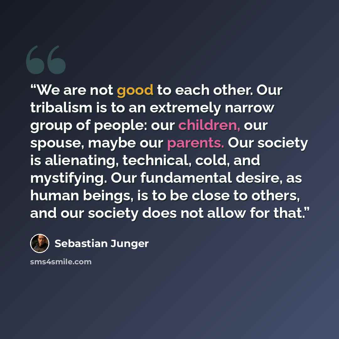 “We are not good to each other. Our tribalism is to an extremely narrow group of people: our children, our spouse, maybe our parents. Our society is alienating, technical, cold, and mystifying. Our fundamental desire, as human beings, is to be close to others, and our society does not allow for that.” quote by Sebastian Junger